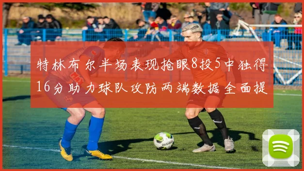 特林布尔半场表现抢眼8投5中独得16分助力球队攻防两端数据全面提升