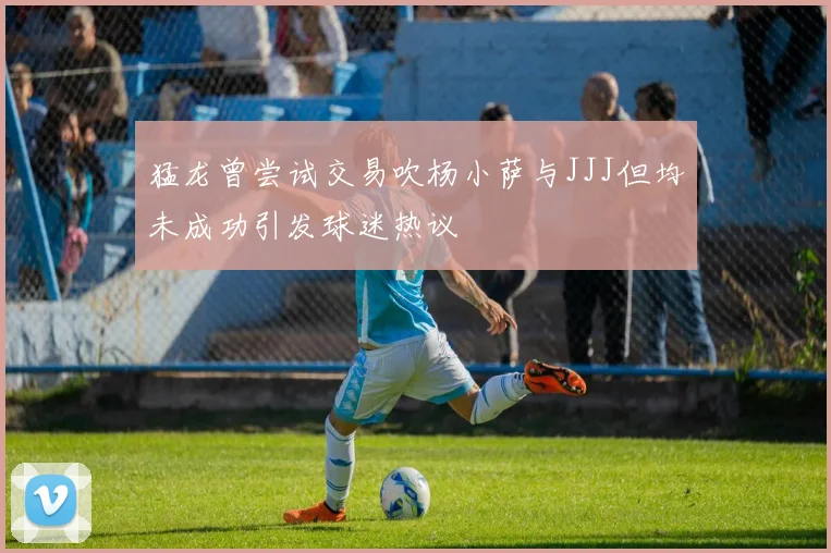 猛龙曾尝试交易吹杨小萨与JJJ但均未成功引发球迷热议