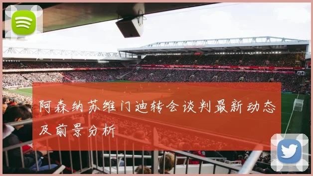 阿森纳苏维门迪转会谈判最新动态及前景分析
