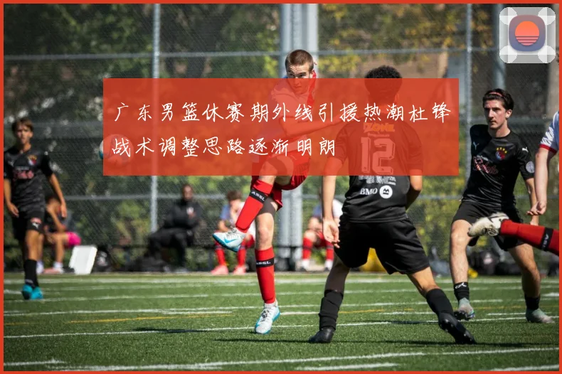 广东男篮休赛期外线引援热潮杜锋战术调整思路逐渐明朗